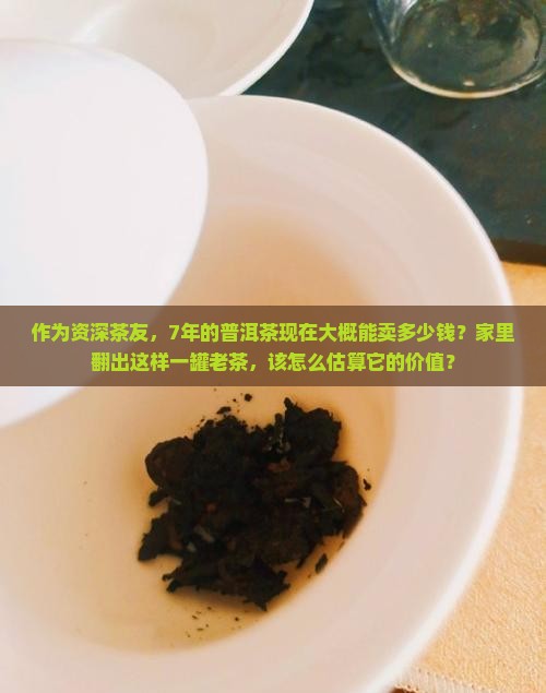 作为资深茶友，7年的普洱茶现在大概能卖多少钱？家里翻出这样一罐老茶，该怎么估算它的价值？