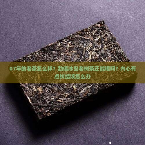 07年的老茶怎么样？勐傣冰岛老树茶还能喝吗？内心有点纠结该怎么办