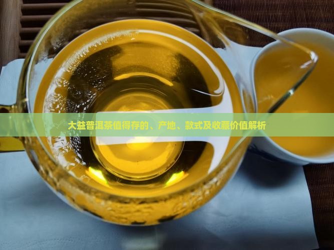 大益普洱茶值得存的、产地、款式及收藏价值解析