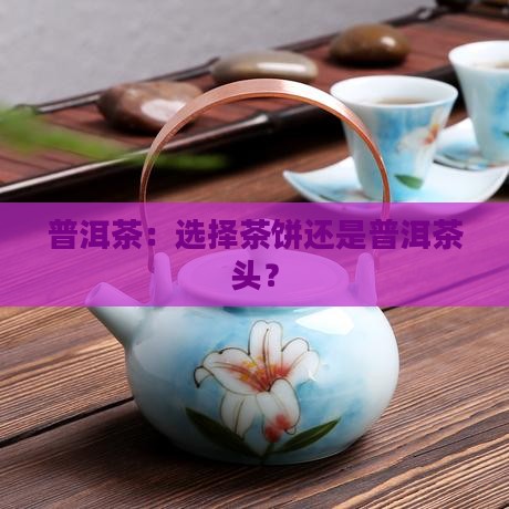 普洱茶：选择茶饼还是普洱茶头？