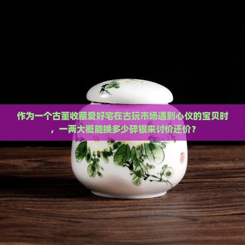 作为一个古董收藏爱好宅在古玩市场遇到心仪的宝贝时，一两大概能换多少碎银来讨价还价？