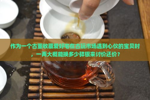 作为一个古董收藏爱好宅在古玩市场遇到心仪的宝贝时，一两大概能换多少碎银来讨价还价？
