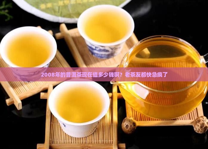 2008年的普洱茶现在值多少钱啊？老茶友都快急疯了