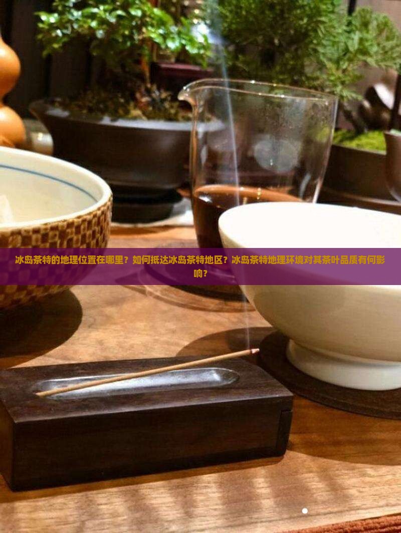 冰岛茶特的地理位置在哪里？如何抵达冰岛茶特地区？冰岛茶特地理环境对其茶叶品质有何影响？