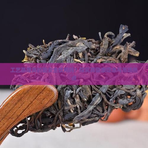 工艺茶雕真的能安全饮用吗？探究其健康隐患与市场热点