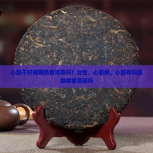 心脏不好能喝熟普洱茶吗？女性、心脏病、心脏有问题能喝普洱茶吗