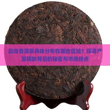 勐海普洱茶具体分布在哪些区域？探寻产量稀缺背后的秘密与市场热点