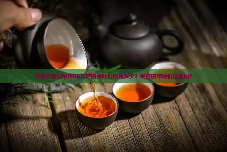 勐库大雪山茶饼06年产的茶叶价格是多少？现在的市场价值如何？