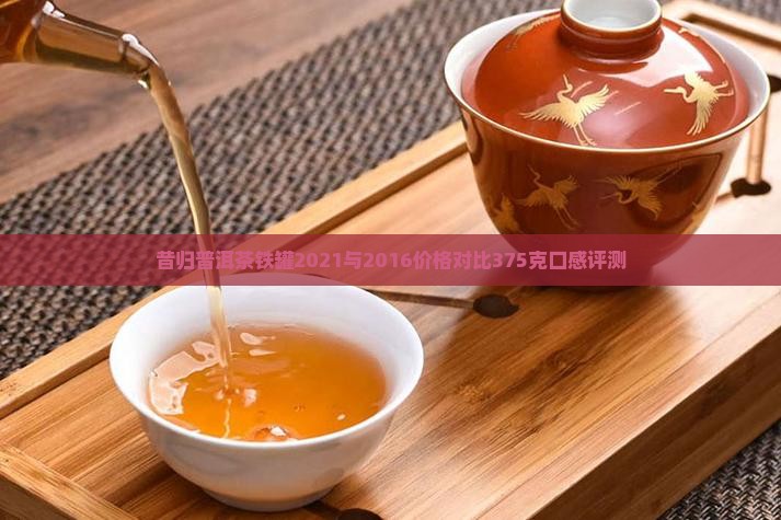 昔归普洱茶铁罐2021与2016价格对比375克口感评测
