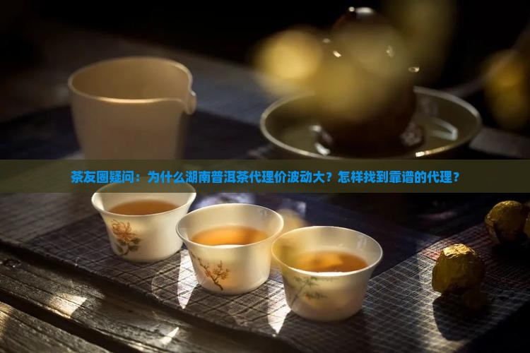 茶友圈疑问：为什么湖南普洱茶代理价波动大？怎样找到靠谱的代理？
