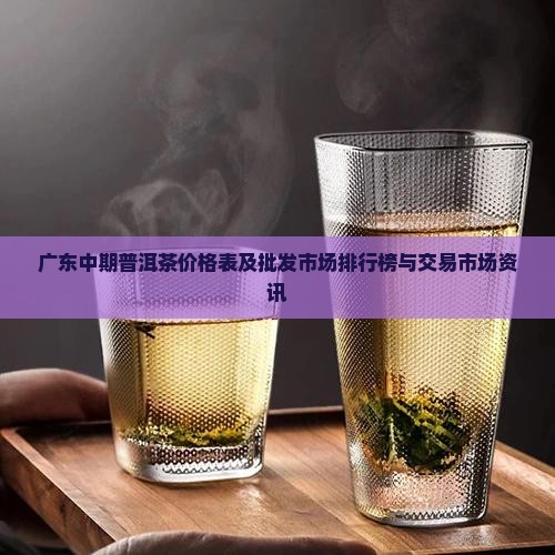 广东中期普洱茶价格表及批发市场排行榜与交易市场资讯