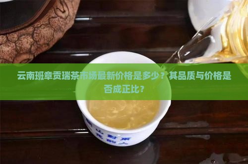 云南班章贡瑞茶市场最新价格是多少？其品质与价格是否成正比？