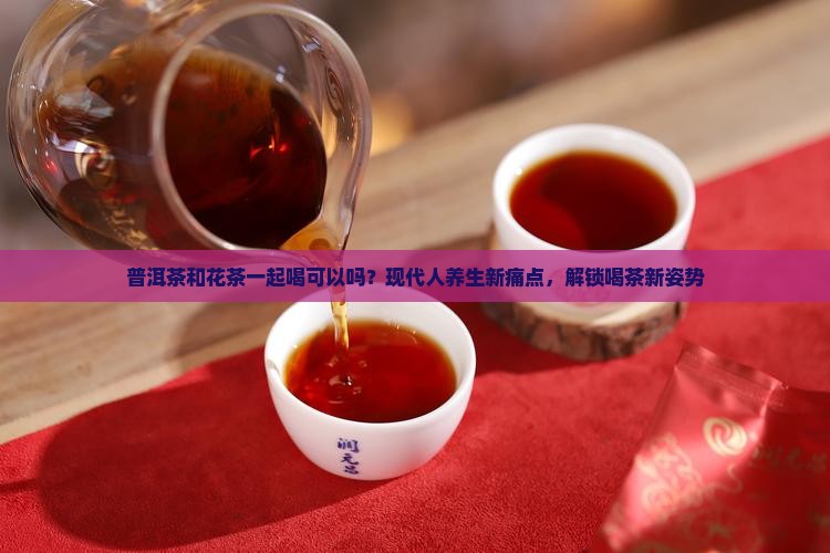 普洱茶和花茶一起喝可以吗？现代人养生新痛点，解锁喝茶新姿势