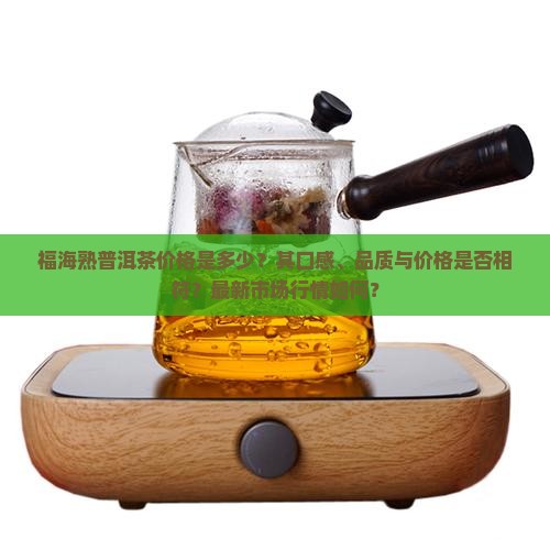 福海熟普洱茶价格是多少？其口感、品质与价格是否相符？最新市场行情如何？