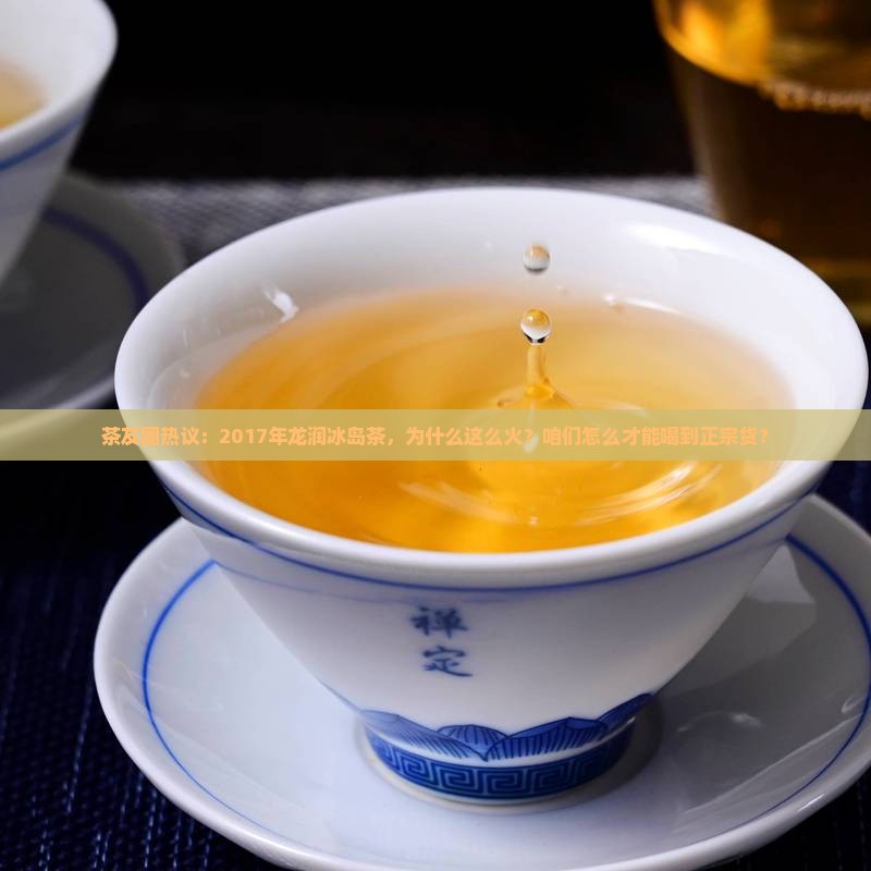 茶友圈热议：2017年龙润冰岛茶，为什么这么火？咱们怎么才能喝到正宗货？