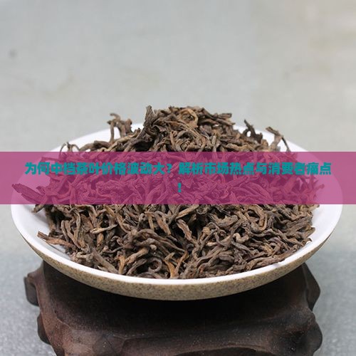 为何中档茶叶价格波动大？解析市场热点与消费者痛点！