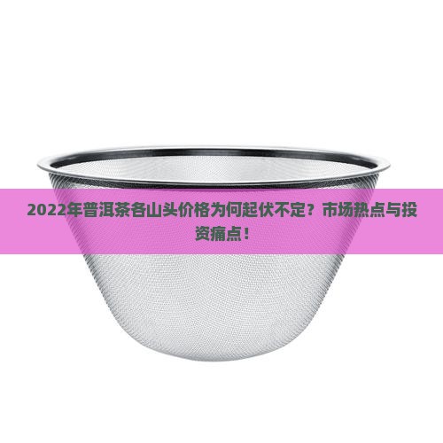 2022年普洱茶各山头价格为何起伏不定？市场热点与投资痛点！