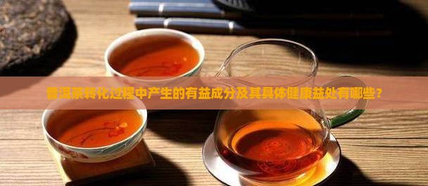 普洱茶转化过程中产生的有益成分及其具体健康益处有哪些？