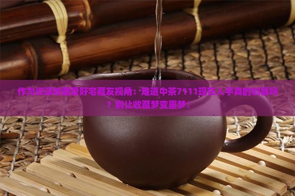 作为资深收藏爱好宅藏友视角：难道中茶7111现在入手真的划算吗？别让收藏梦变噩梦！