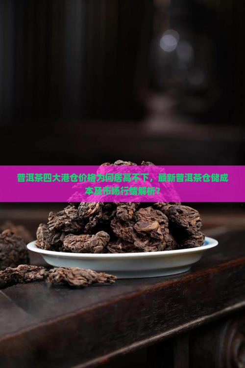 普洱茶四大港仓价格为何居高不下，最新普洱茶仓储成本及市场行情解析？