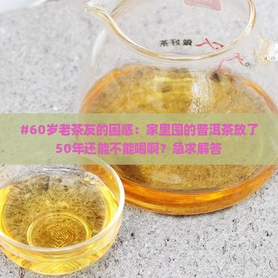 #60岁老茶友的困惑：家里囤的普洱茶放了50年还能不能喝啊？急求解答