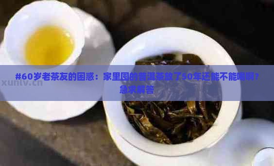 #60岁老茶友的困惑：家里囤的普洱茶放了50年还能不能喝啊？急求解答