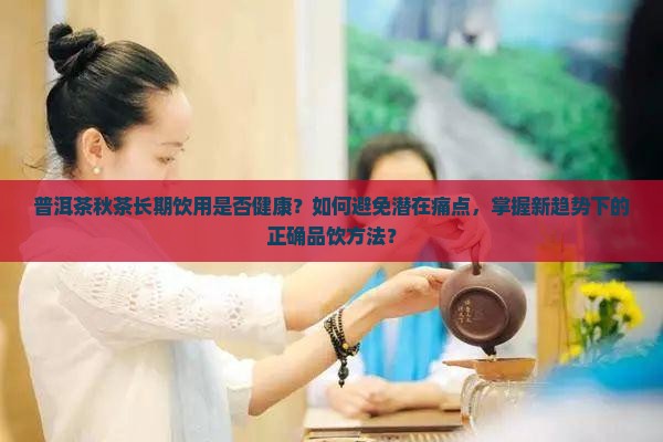 普洱茶秋茶长期饮用是否健康？如何避免潜在痛点，掌握新趋势下的正确品饮方法？