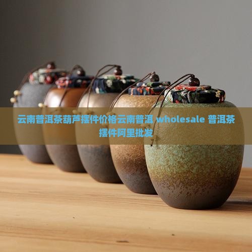 云南普洱茶葫芦摆件价格云南普洱 wholesale 普洱茶摆件阿里批发