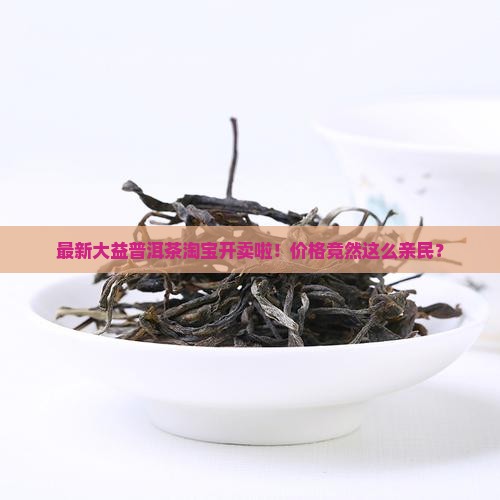 最新大益普洱茶淘宝开卖啦！价格竟然这么亲民？