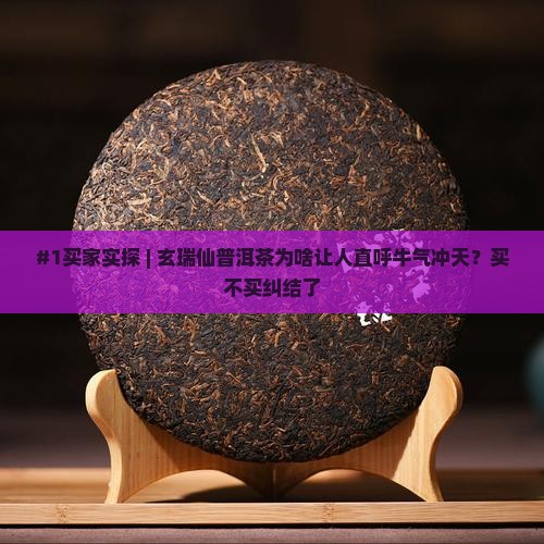 #1买家实探 | 玄瑞仙普洱茶为啥让人直呼牛气冲天？买不买纠结了