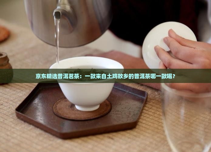 京东精选普洱茗茶：一款来自土鸡故乡的普洱茶哪一款喝？