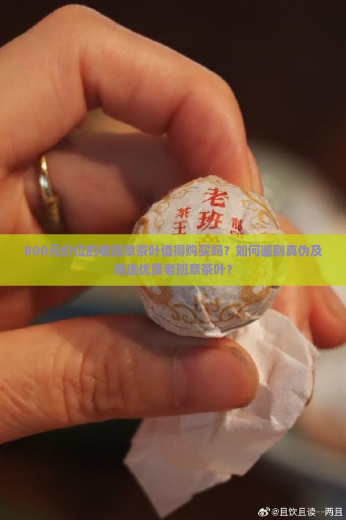 800元价位的老班章茶叶值得购买吗？如何鉴别真伪及挑选优质老班章茶叶？