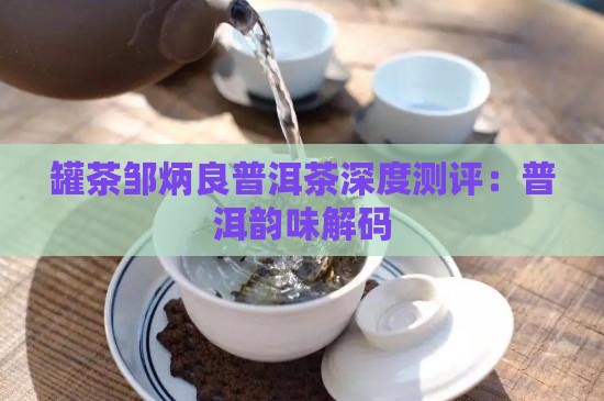 罐茶邹炳良普洱茶深度测评：普洱韵味解码