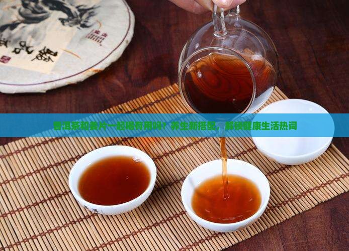 普洱茶和姜片一起喝有用吗？养生新搭配，解锁健康生活热词
