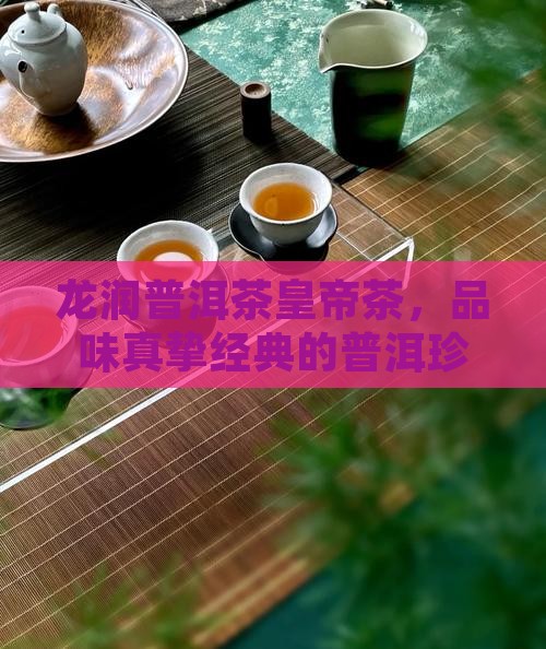 龙润普洱茶皇帝茶，品味真挚经典的普洱珍品