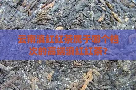 云南滇红红茶属于哪个档次的高端滇红红茶？
