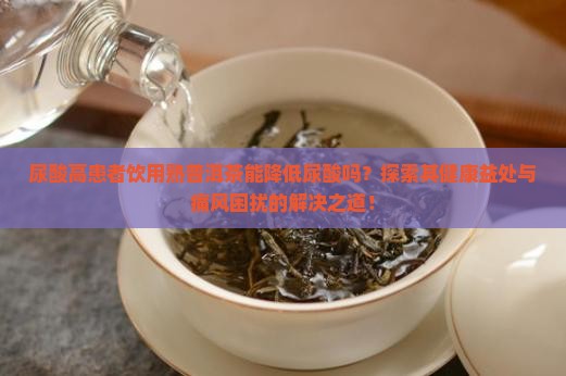 尿酸高患者饮用熟普洱茶能降低尿酸吗？探索其健康益处与痛风困扰的解决之道！