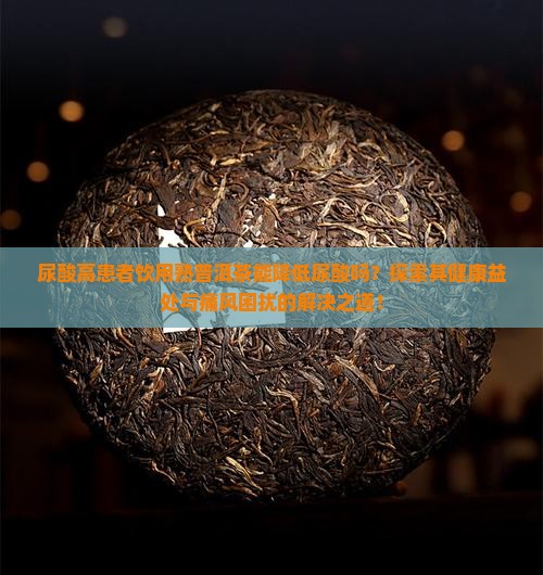 尿酸高患者饮用熟普洱茶能降低尿酸吗？探索其健康益处与痛风困扰的解决之道！
