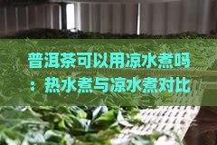普洱茶可以用凉水煮吗：热水煮与凉水煮对比及适宜时长探究