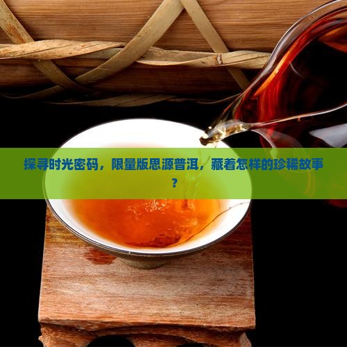 探寻时光密码，限量版思源普洱，藏着怎样的珍稀故事？