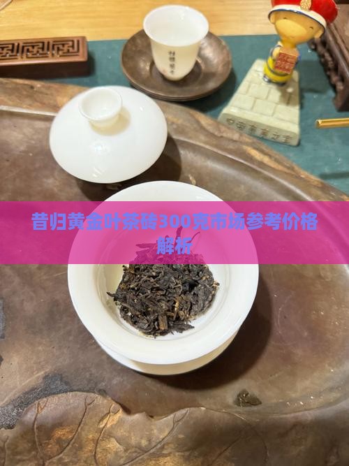 昔归黄金叶茶砖300克市场参考价格解析