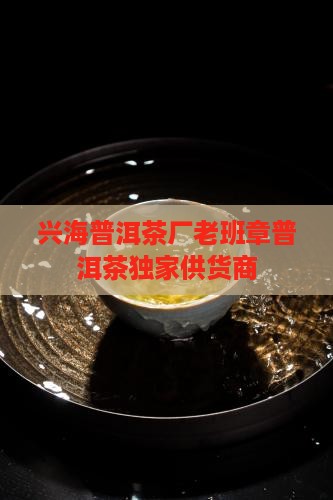 兴海普洱茶厂老班章普洱茶独家供货商
