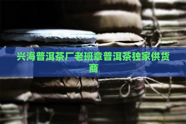 兴海普洱茶厂老班章普洱茶独家供货商