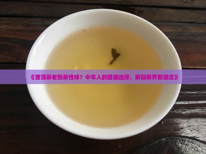《普洱茶老熟茶性味？中年人的健康选择，解锁茶界新潮流》