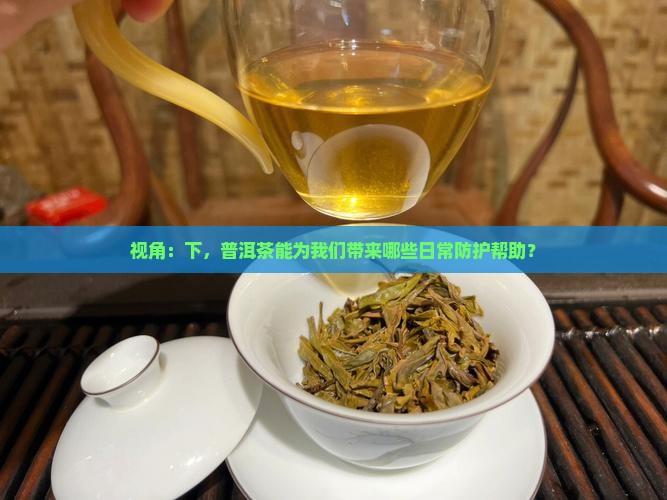 视角：下，普洱茶能为我们带来哪些日常防护帮助？