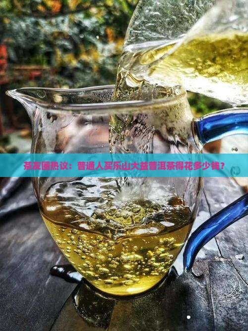 茶友圈热议：普通人买乐山大益普洱茶得花多少钱？