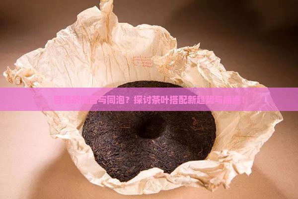 普洱茶能否与同泡？探讨茶叶搭配新趋势与痛点！