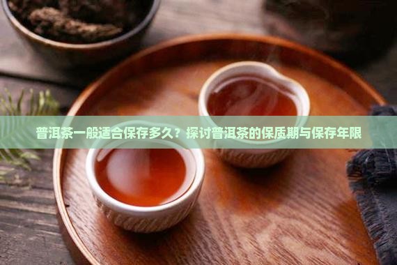 普洱茶一般适合保存多久？探讨普洱茶的保质期与保存年限