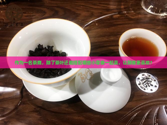 作为一名茶商，除了茶叶还能搭配哪些小零食一起卖，让顾客更喜欢？