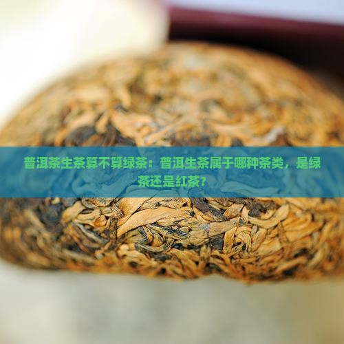 普洱茶生茶算不算绿茶：普洱生茶属于哪种茶类，是绿茶还是红茶？